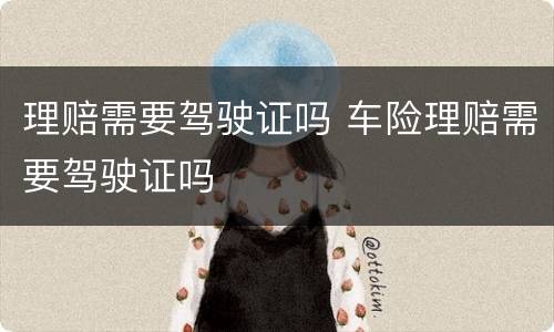 理赔需要驾驶证吗 车险理赔需要驾驶证吗