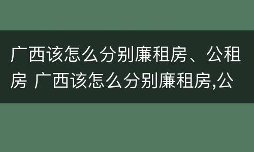 广西该怎么分别廉租房、公租房 广西该怎么分别廉租房,公租房呢