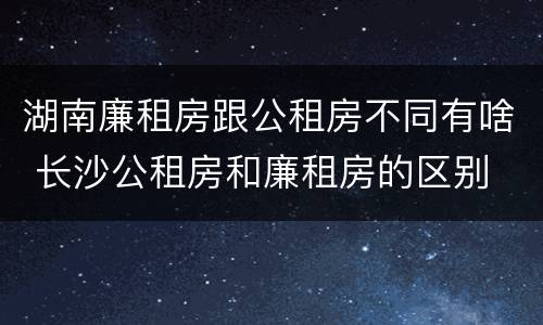 湖南廉租房跟公租房不同有啥 长沙公租房和廉租房的区别