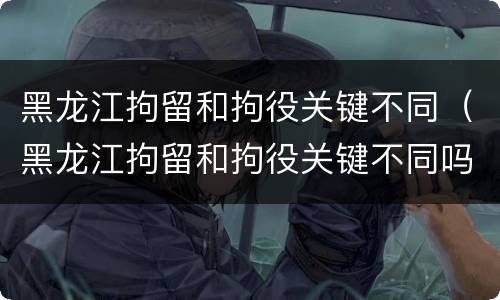 黑龙江拘留和拘役关键不同（黑龙江拘留和拘役关键不同吗）