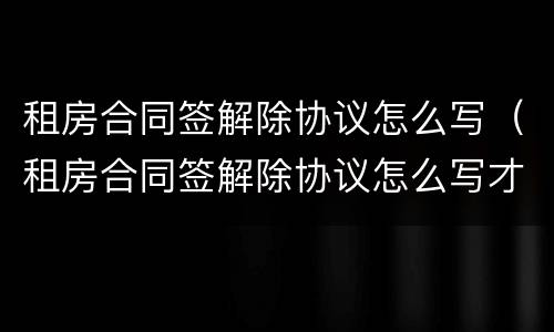 租房合同签解除协议怎么写（租房合同签解除协议怎么写才有效）