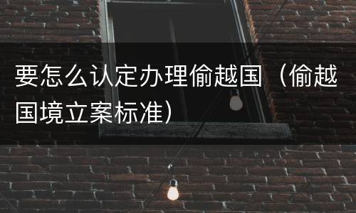 要怎么认定办理偷越国（偷越国境立案标准）