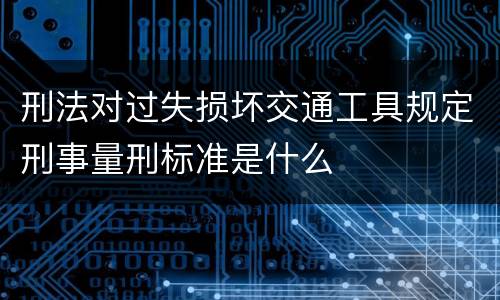 刑法对过失损坏交通工具规定刑事量刑标准是什么