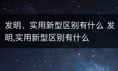 发明、实用新型区别有什么 发明,实用新型区别有什么