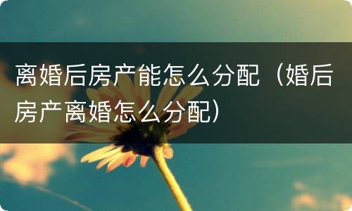 离婚后房产能怎么分配（婚后房产离婚怎么分配）