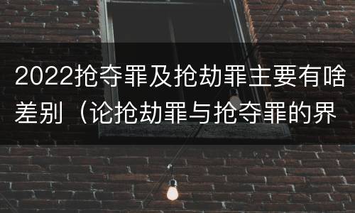 2022抢夺罪及抢劫罪主要有啥差别（论抢劫罪与抢夺罪的界限）