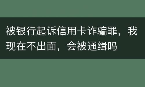 被银行起诉信用卡诈骗罪，我现在不出面，会被通缉吗