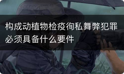 构成动植物检疫徇私舞弊犯罪必须具备什么要件
