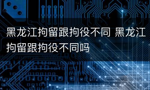 黑龙江拘留跟拘役不同 黑龙江拘留跟拘役不同吗