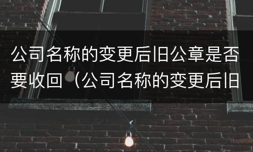 公司名称的变更后旧公章是否要收回（公司名称的变更后旧公章是否要收回来）