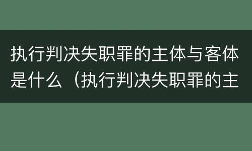 执行判决失职罪的主体与客体是什么（执行判决失职罪的主体与客体是什么关系）