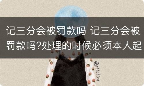 记三分会被罚款吗 记三分会被罚款吗?处理的时候必须本人起码