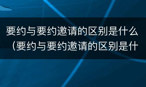 要约与要约邀请的区别是什么（要约与要约邀请的区别是什么意思）