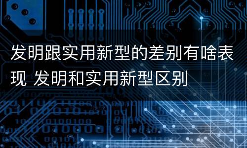 发明跟实用新型的差别有啥表现 发明和实用新型区别
