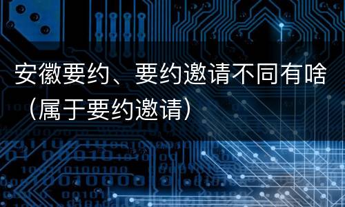 安徽要约、要约邀请不同有啥（属于要约邀请）