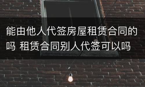 能由他人代签房屋租赁合同的吗 租赁合同别人代签可以吗