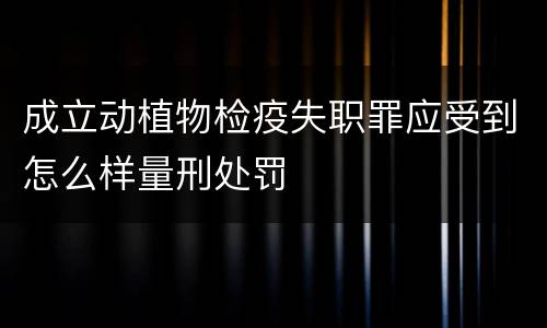 成立动植物检疫失职罪应受到怎么样量刑处罚
