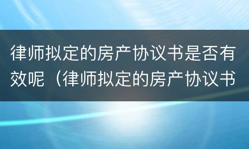 律师拟定的房产协议书是否有效呢（律师拟定的房产协议书是否有效呢）
