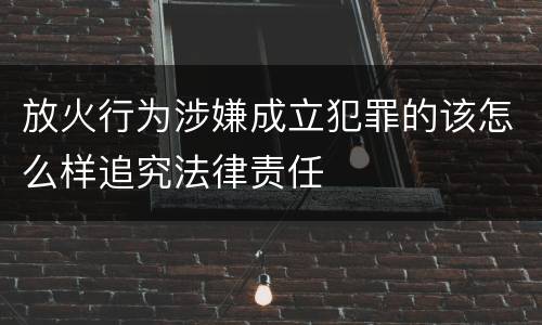 放火行为涉嫌成立犯罪的该怎么样追究法律责任