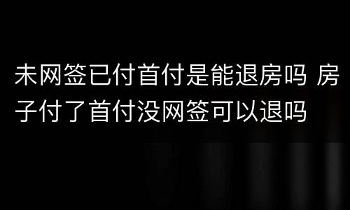 未网签已付首付是能退房吗 房子付了首付没网签可以退吗