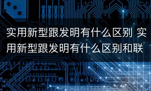 实用新型跟发明有什么区别 实用新型跟发明有什么区别和联系