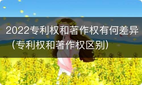 2022专利权和著作权有何差异（专利权和著作权区别）