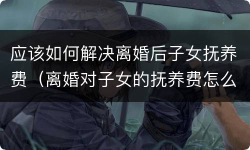 应该如何解决离婚后子女抚养费（离婚对子女的抚养费怎么出）