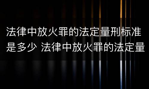 法律中放火罪的法定量刑标准是多少 法律中放火罪的法定量刑标准是多少年