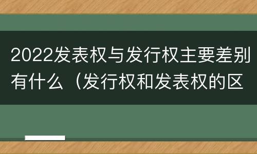 2022发表权与发行权主要差别有什么（发行权和发表权的区别）