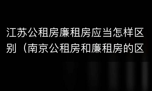 江苏公租房廉租房应当怎样区别（南京公租房和廉租房的区别）