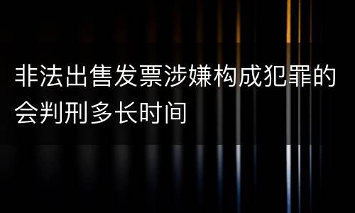 非法出售发票涉嫌构成犯罪的会判刑多长时间