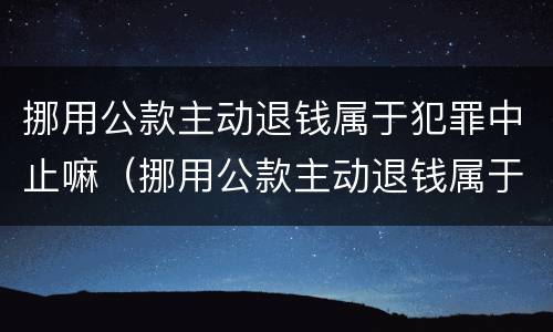 挪用公款主动退钱属于犯罪中止嘛（挪用公款主动退钱属于犯罪中止嘛为什么）
