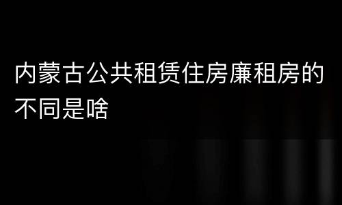 内蒙古公共租赁住房廉租房的不同是啥