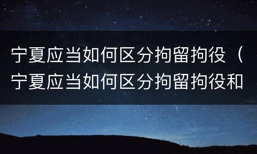 宁夏应当如何区分拘留拘役（宁夏应当如何区分拘留拘役和拘役）