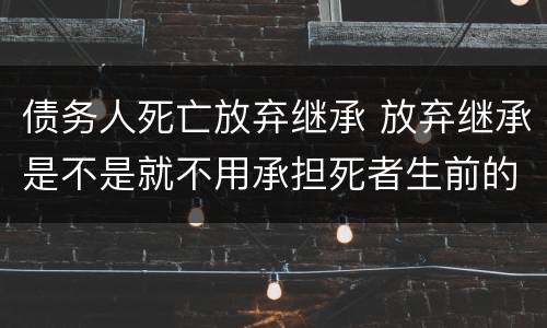 债务人死亡放弃继承 放弃继承是不是就不用承担死者生前的债务了