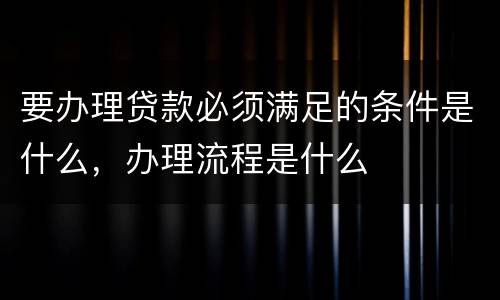 要办理贷款必须满足的条件是什么，办理流程是什么