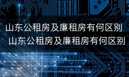 山东公租房及廉租房有何区别 山东公租房及廉租房有何区别呢