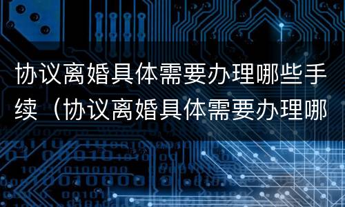 协议离婚具体需要办理哪些手续（协议离婚具体需要办理哪些手续呢）