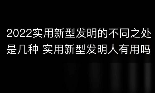 2022实用新型发明的不同之处是几种 实用新型发明人有用吗