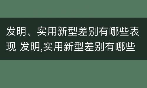 发明、实用新型差别有哪些表现 发明,实用新型差别有哪些表现和特点
