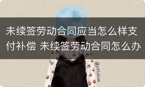 未续签劳动合同应当怎么样支付补偿 未续签劳动合同怎么办