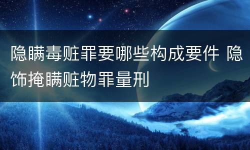 隐瞒毒赃罪要哪些构成要件 隐饰掩瞒赃物罪量刑