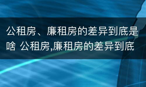 公租房、廉租房的差异到底是啥 公租房,廉租房的差异到底是啥意思