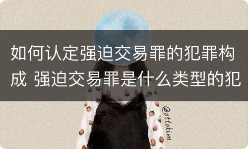 如何认定强迫交易罪的犯罪构成 强迫交易罪是什么类型的犯罪
