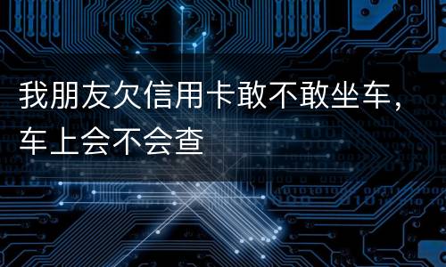 我朋友欠信用卡敢不敢坐车，车上会不会查