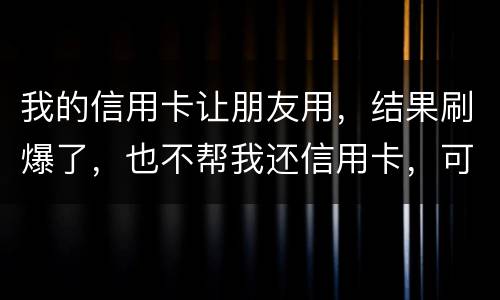 我的信用卡让朋友用，结果刷爆了，也不帮我还信用卡，可否告她