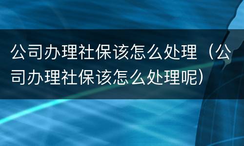 公司办理社保该怎么处理（公司办理社保该怎么处理呢）