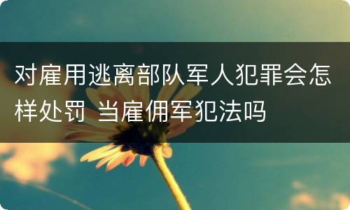 对雇用逃离部队军人犯罪会怎样处罚 当雇佣军犯法吗