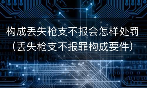 构成丢失枪支不报会怎样处罚（丢失枪支不报罪构成要件）