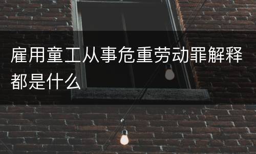 雇用童工从事危重劳动罪解释都是什么